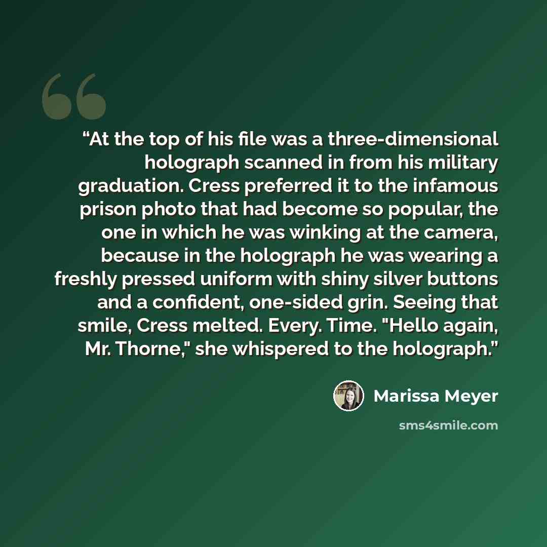 “At the top of his file was a three-dimensional holograph scanned in from his military graduation. Cress preferred it to the infamous prison photo that had become so popular, the one in which he was winking at the camera, because in the holograph he was wearing a freshly pressed uniform with shiny…” quote by Marissa Meyer