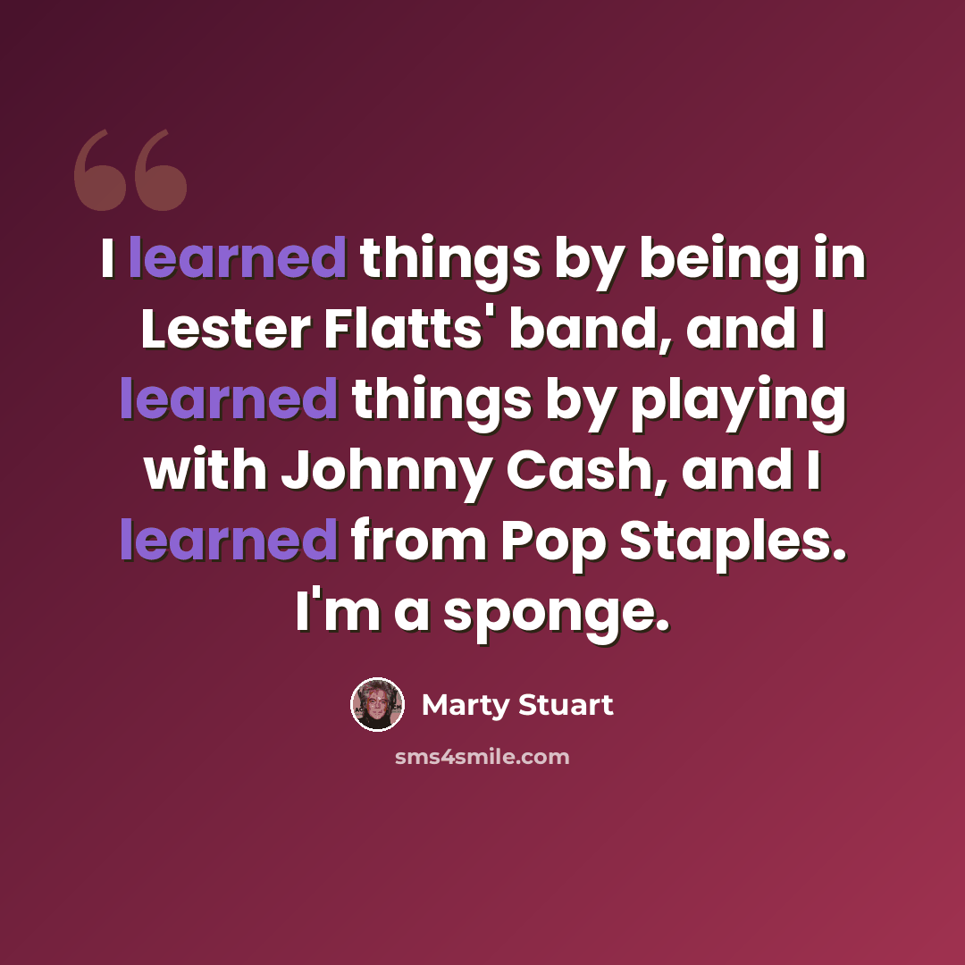 “I learned things by being in Lester Flatts' band, and I learned things by playing with Johnny Cash, and I learned from Pop Staples. I'm a sponge.” quote by Marty Stuart
