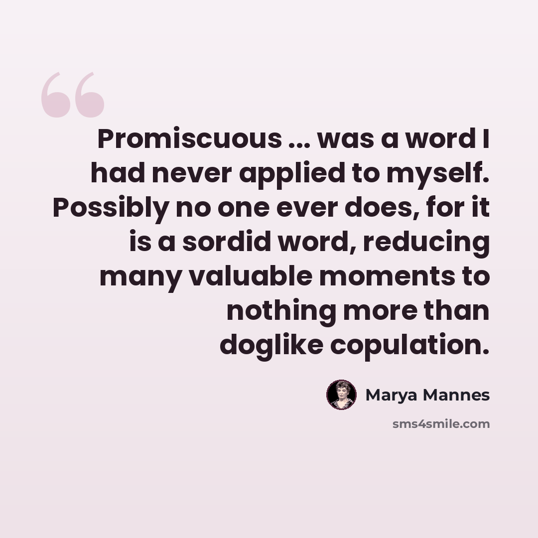 “Promiscuous ... was a word I had never applied to myself. Possibly no one ever does, for it is a sordid word, reducing many valuable moments to nothing more than doglike copulation.” quote by Marya Mannes