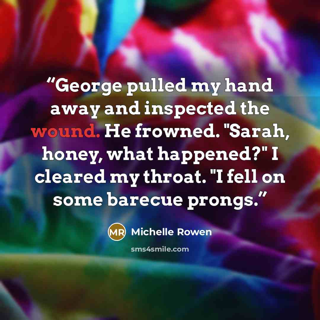 “George pulled my hand away and inspected the wound. He frowned. "Sarah, honey, what happened?" I cleared my throat. "I fell on some barecue prongs.” quote by Michelle Rowen