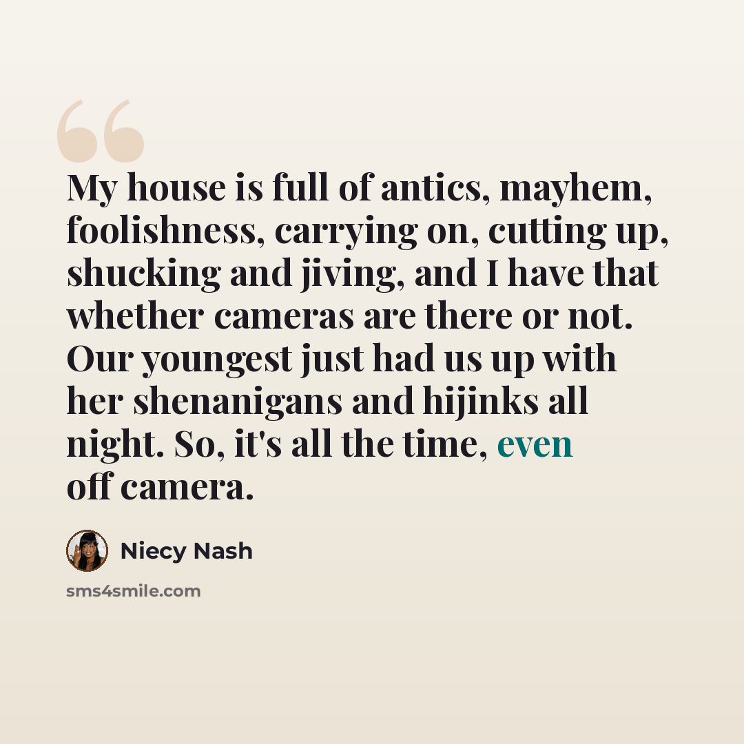 “My house is full of antics, mayhem, foolishness, carrying on, cutting up, shucking and jiving, and I have that whether cameras are there or not. Our youngest just had us up with her shenanigans and hijinks all night. So, it's all the time, even off camera.” quote by Niecy Nash