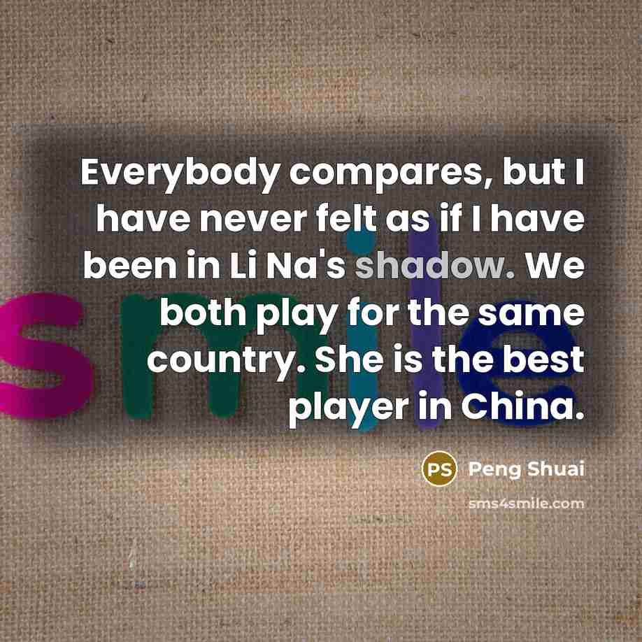 “Everybody compares, but I have never felt as if I have been in Li Na's shadow. We both play for the same country. She is the best player in China.” quote by Peng Shuai