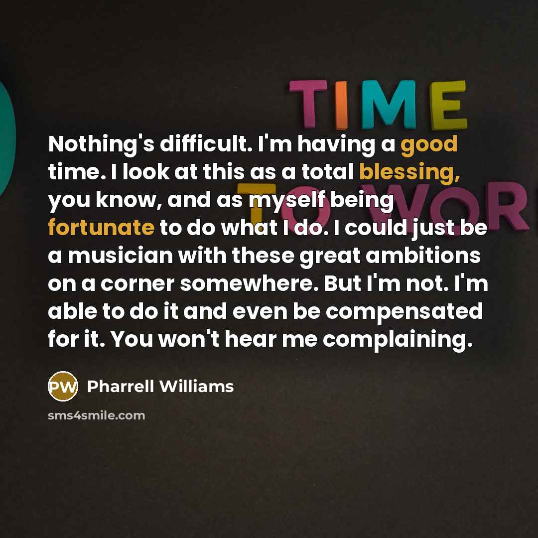 “Nothing's difficult. I'm having a good time. I look at this as a total blessing, you know, and as myself being fortunate to do what I do. I could just be a musician with these great ambitions on a corner somewhere. But I'm not. I'm able to do it and even be compensated for it. You won't hear me…” quote by Pharrell Williams