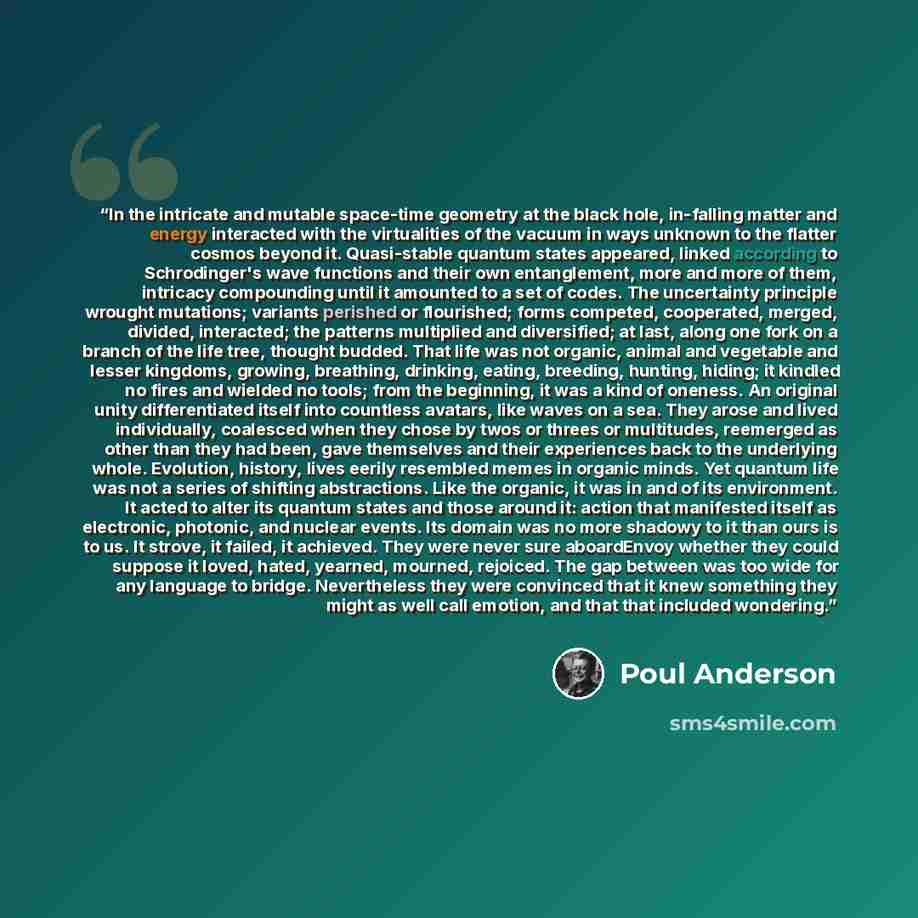 “In the intricate and mutable space-time geometry at the black hole, in-falling matter and energy interacted with the virtualities of the vacuum in ways unknown to the flatter cosmos beyond it. Quasi-stable quantum states appeared, linked according to Schrodinger's wave functions and their own…” quote by Poul Anderson