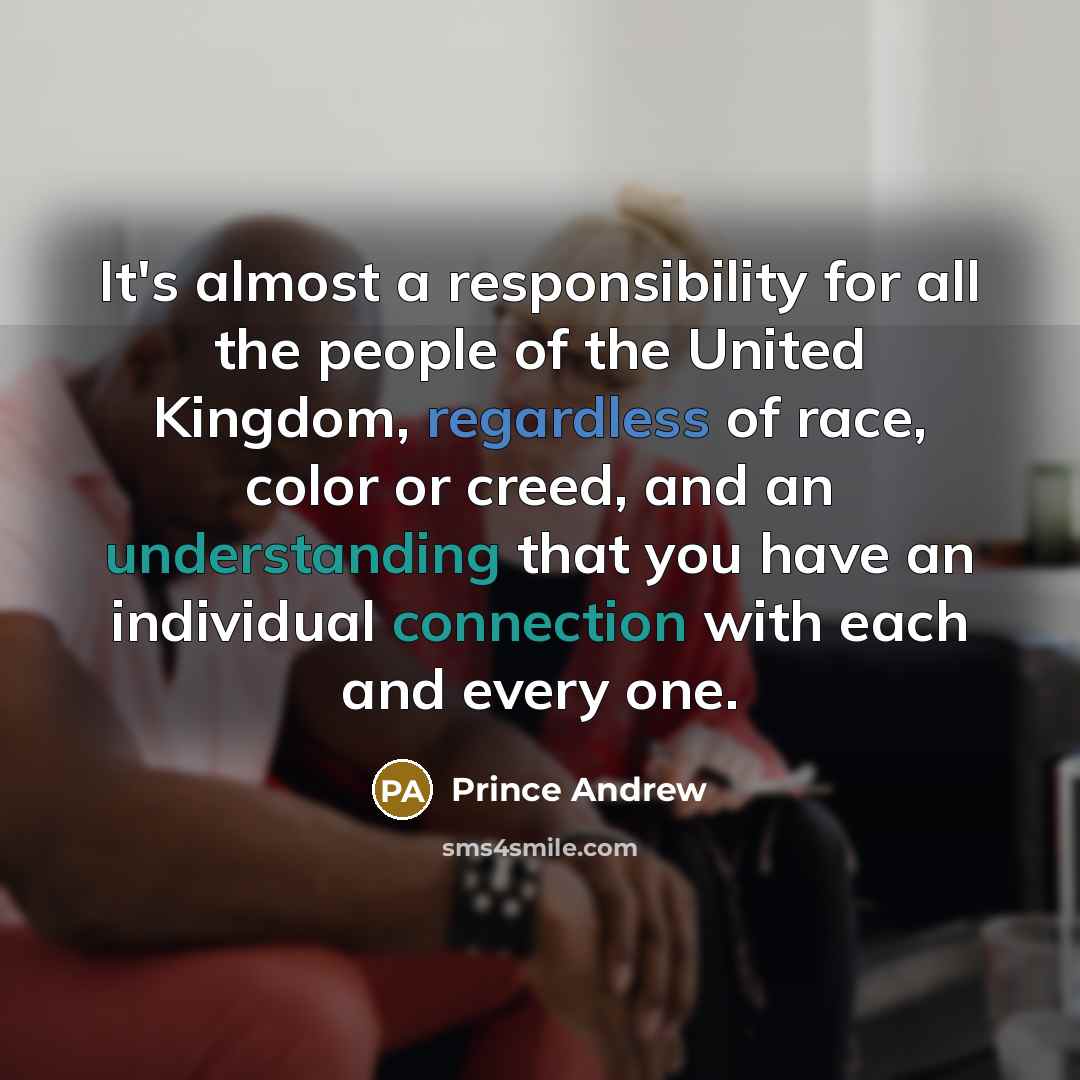 “It's almost a responsibility for all the people of the United Kingdom, regardless of race, color or creed, and an understanding that you have an individual connection with each and every one.” quote by Prince Andrew