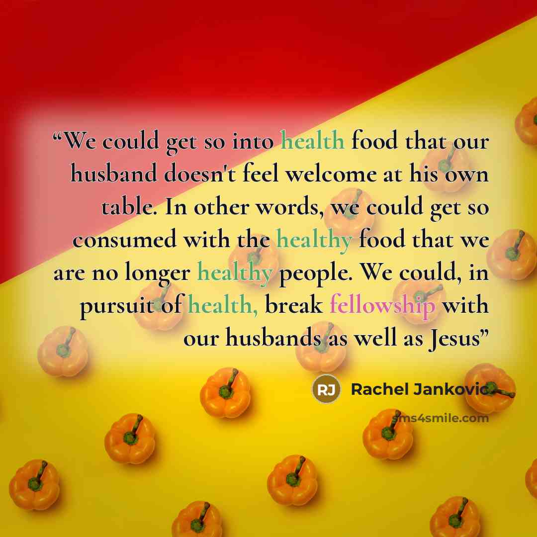 “We could get so into health food that our husband doesn't feel welcome at his own table. In other words, we could get so consumed with the healthy food that we are no longer healthy people. We could, in pursuit of health, break fellowship with our husbands as well as Jesus” quote by Rachel Jankovic