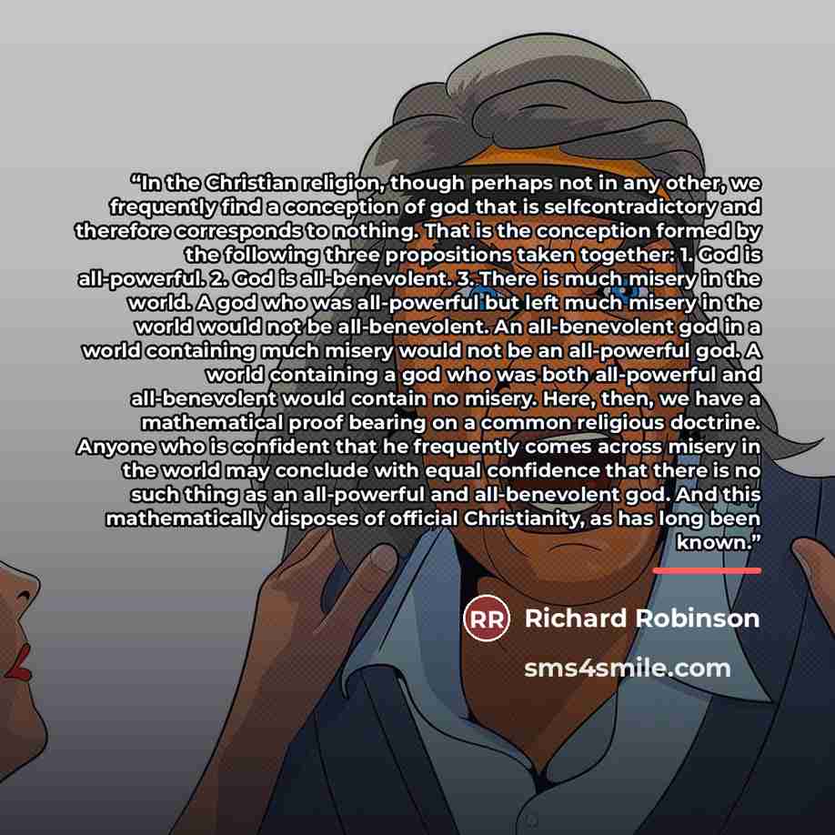 “In the Christian religion, though perhaps not in any other, we frequently find a conception of god that is selfcontradictory and therefore corresponds to nothing. That is the conception formed by the following three propositions taken together: 1. God is all-powerful. 2. God is all-benevolent. 3…” quote by Richard Robinson
