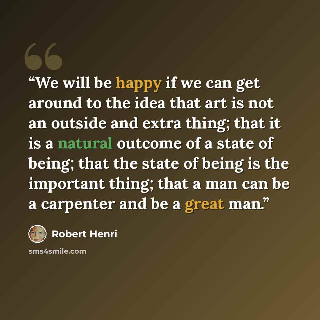 “We will be happy if we can get around to the idea that art is not an outside and extra thing; that it is a natural outcome of a state of being; that the state of being is the important thing; that a man can be a carpenter and be a great man.” quote by Robert Henri