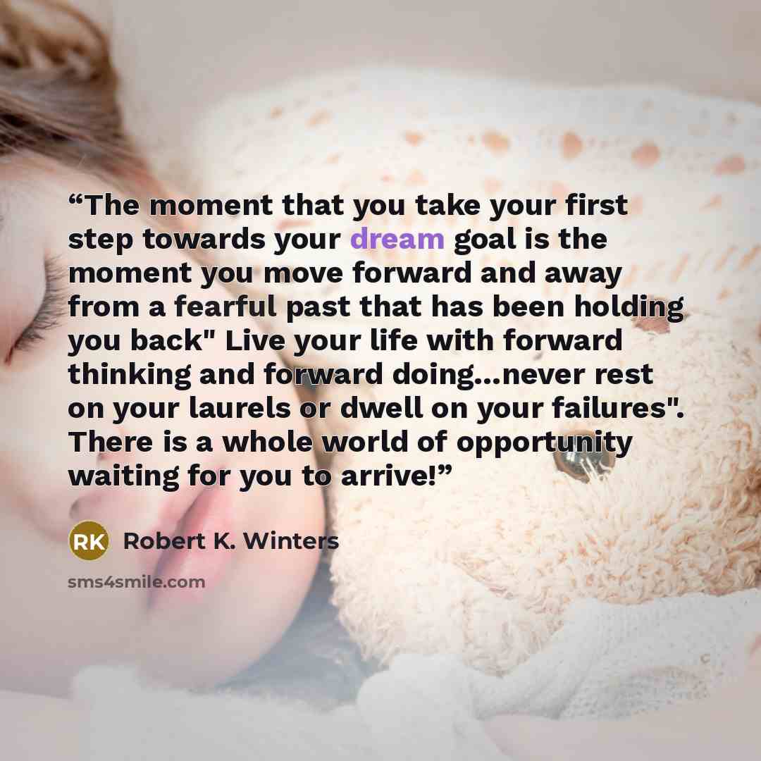 “The moment that you take your first step towards your dream goal is the moment you move forward and away from a fearful past that has been holding you back" Live your life with forward thinking and forward doing…never rest on your laurels or dwell on your failures". There is a whole world of…” quote by Robert K. Winters