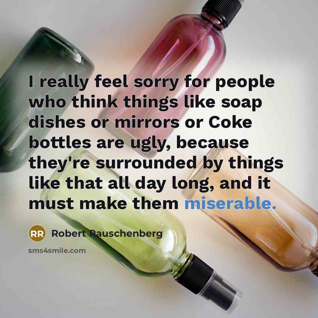 “I really feel sorry for people who think things like soap dishes or mirrors or Coke bottles are ugly, because they're surrounded by things like that all day long, and it must make them miserable.” quote by Robert Rauschenberg