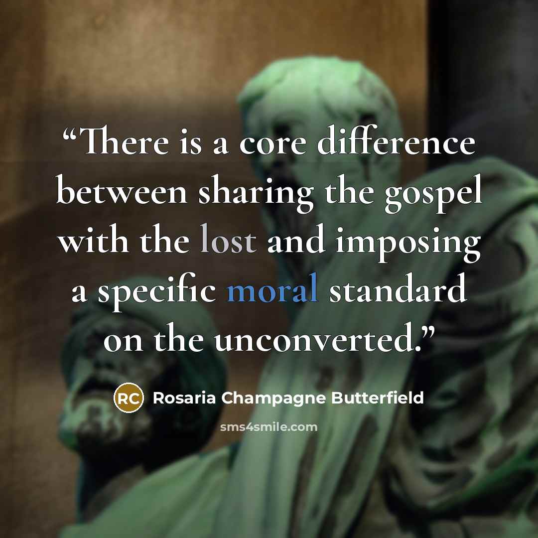 “There is a core difference between sharing the gospel with the lost and imposing a specific moral standard on the unconverted.” quote by Rosaria Champagne Butterfield