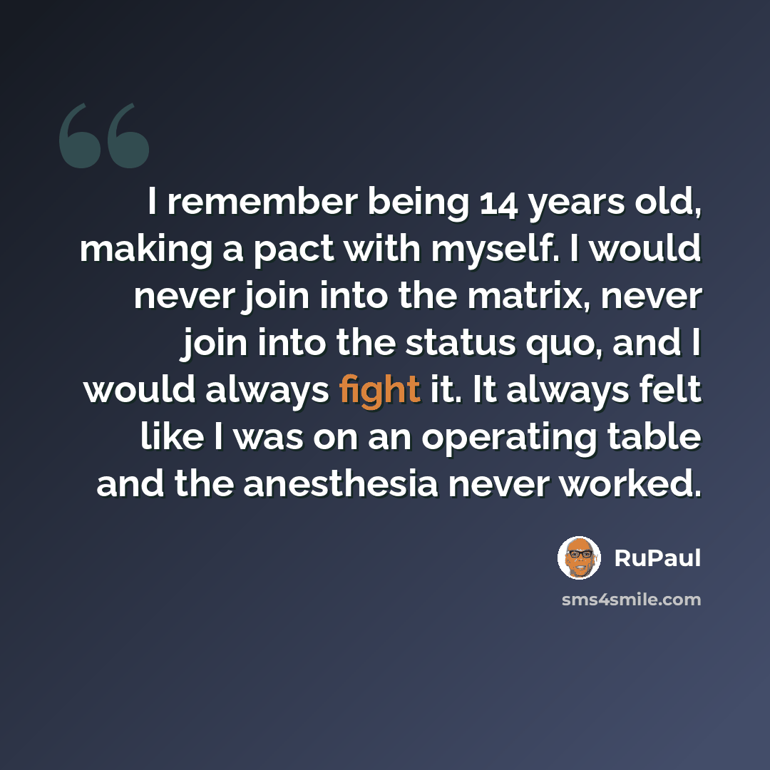“I remember being 14 years old, making a pact with myself. I would never join into the matrix, never join into the status quo, and I would always fight it. It always felt like I was on an operating table and the anesthesia never worked.” quote by RuPaul