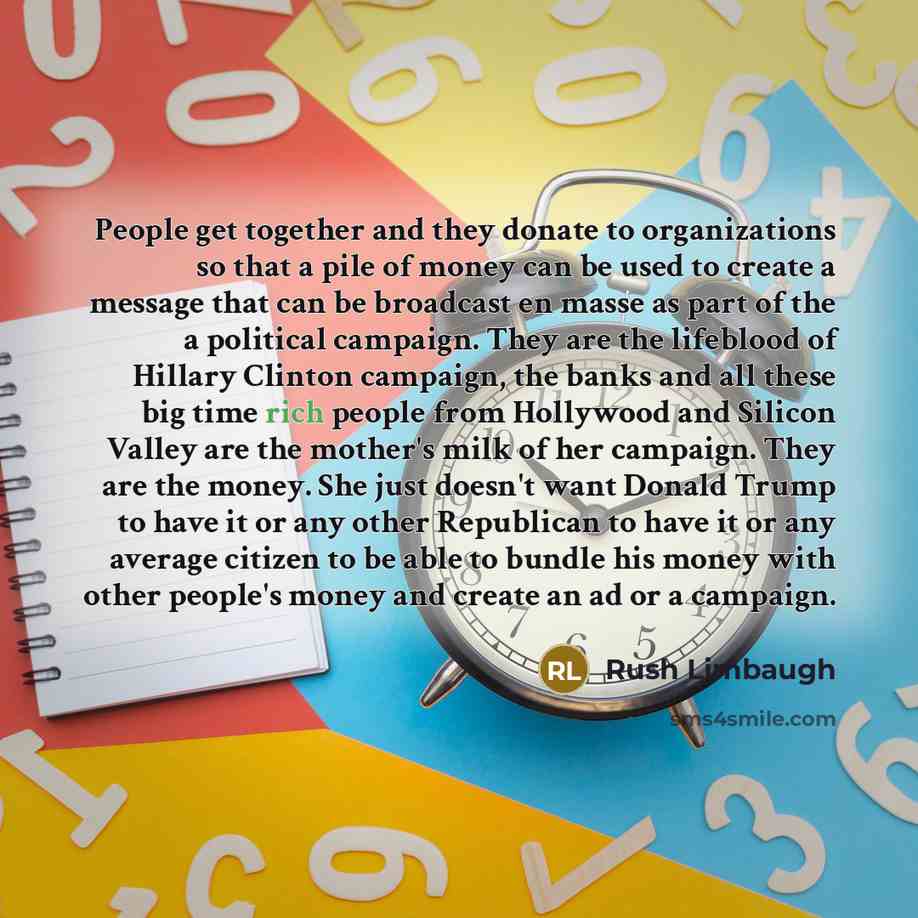 “People get together and they donate to organizations so that a pile of money can be used to create a message that can be broadcast en masse as part of the a political campaign. They are the lifeblood of Hillary Clinton campaign, the banks and all these big time rich people from Hollywood and…” quote by Rush Limbaugh