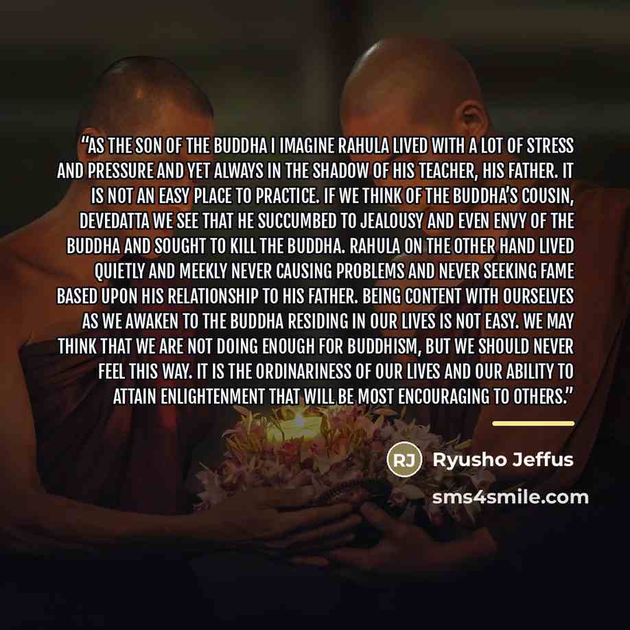 “As the son of the Buddha I imagine Rahula lived with a lot of stress and pressure and yet always in the shadow of his teacher, his father. It is not an easy place to practice. If we think of the Buddha’s cousin, Devedatta we see that he succumbed to jealousy and even envy of the Buddha and sought…” quote by Ryusho Jeffus