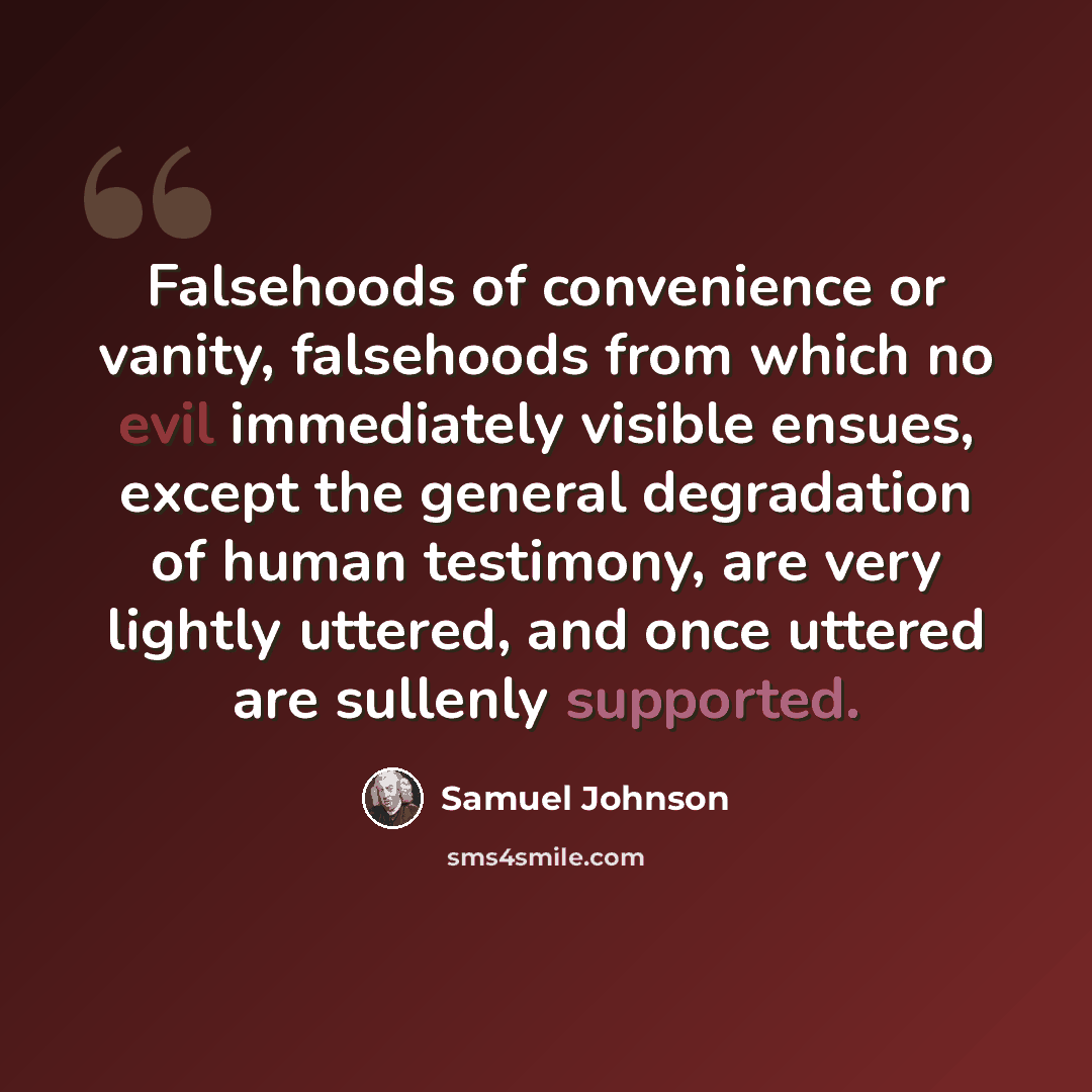 “Falsehoods of convenience or vanity, falsehoods from which no evil immediately visible ensues, except the general degradation of human testimony, are very lightly uttered, and once uttered are sullenly supported.” quote by Samuel Johnson