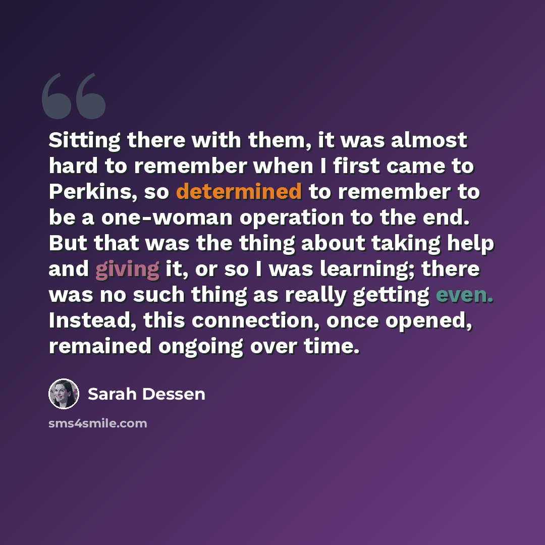 “Sitting there with them, it was almost hard to remember when I first came to Perkins, so determined to remember to be a one-woman operation to the end. But that was the thing about taking help and giving it, or so I was learning; there was no such thing as really getting even. Instead, this…” quote by Sarah Dessen