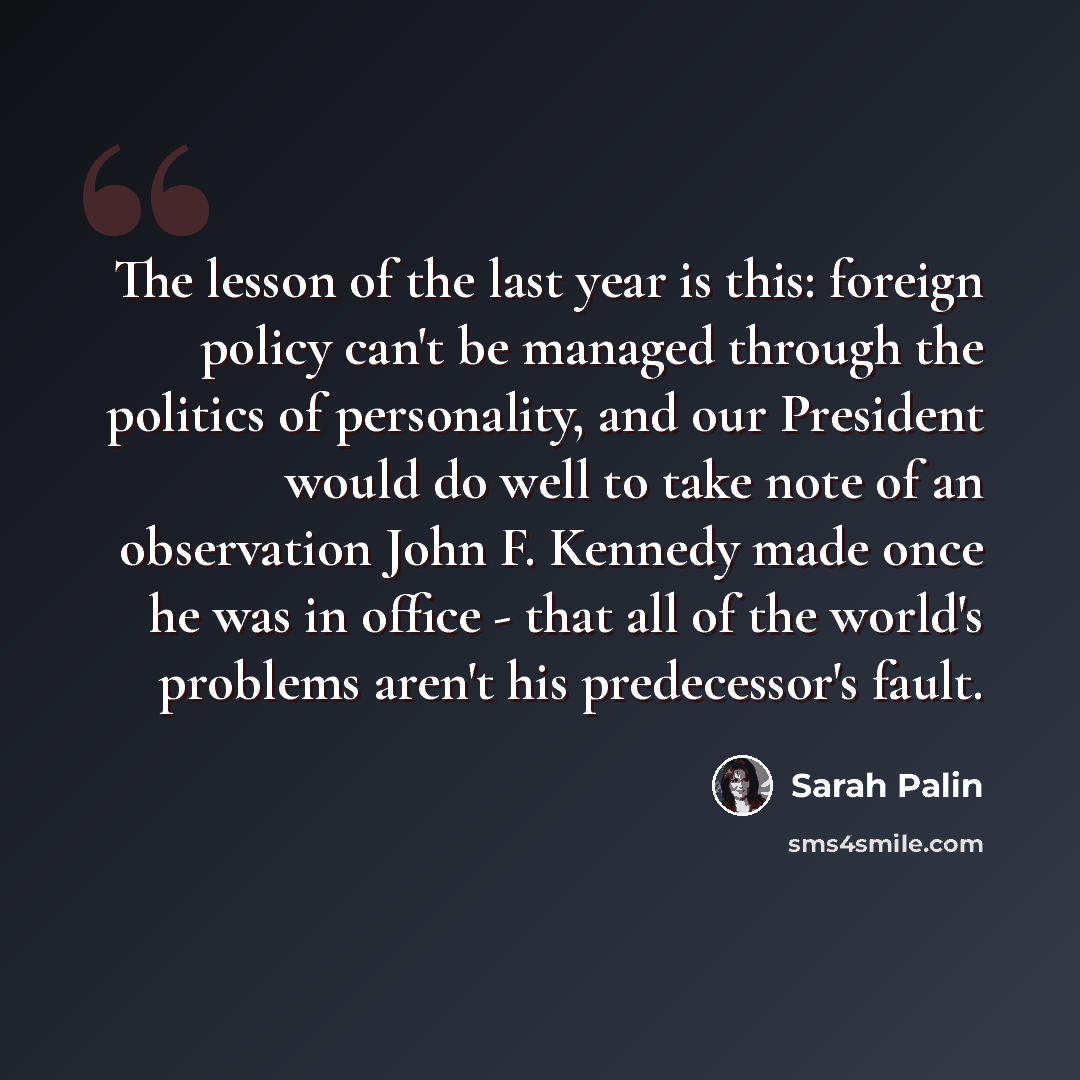 “The lesson of the last year is this: foreign policy can't be managed through the politics of personality, and our President would do well to take note of an observation John F. Kennedy made once he was in office - that all of the world's problems aren't his predecessor's fault.” quote by Sarah Palin