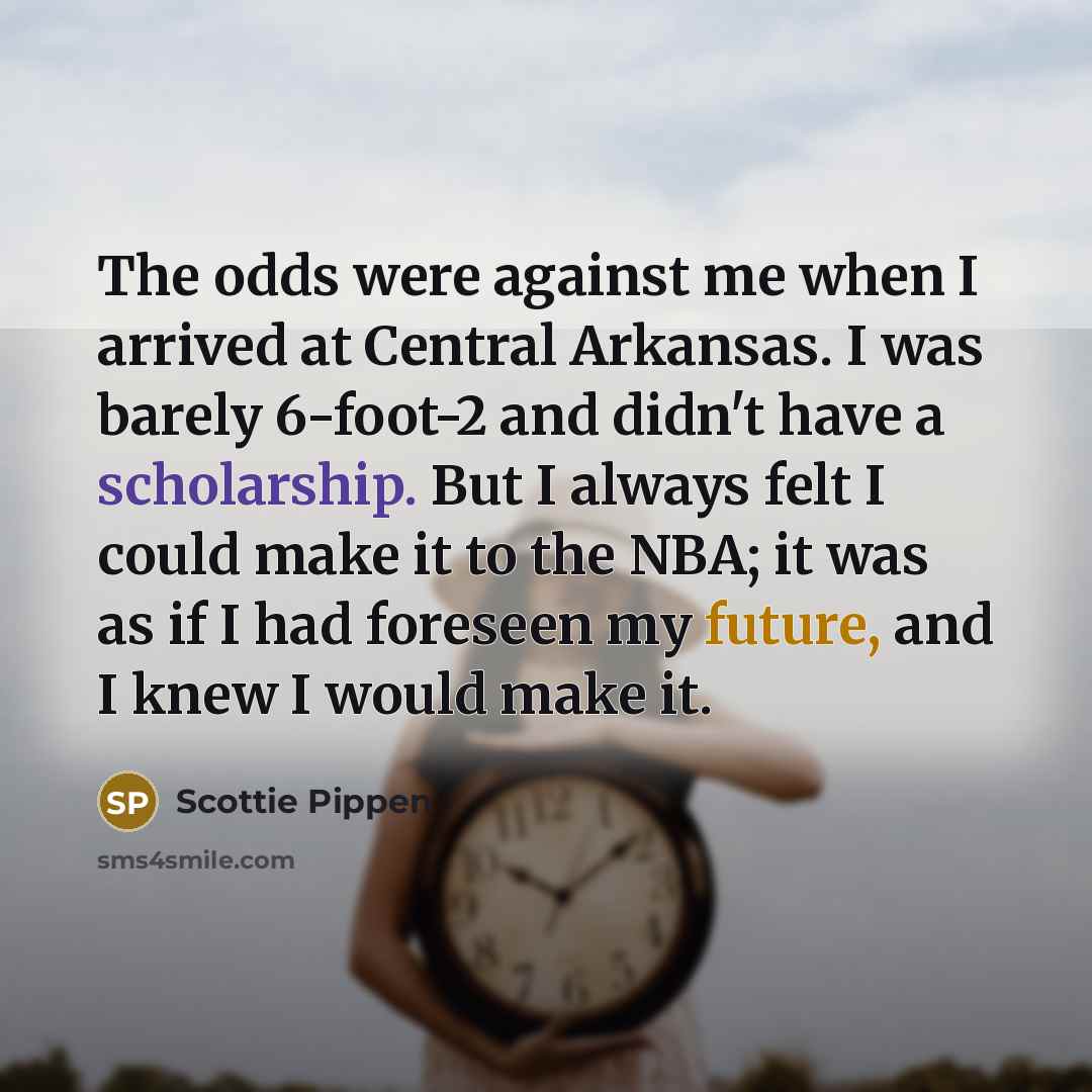“The odds were against me when I arrived at Central Arkansas. I was barely 6-foot-2 and didn't have a scholarship. But I always felt I could make it to the NBA; it was as if I had foreseen my future, and I knew I would make it.” quote by Scottie Pippen