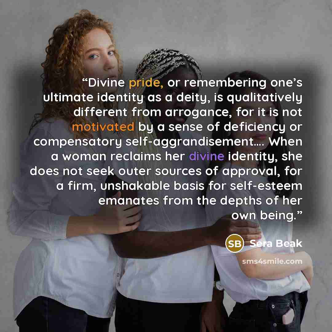 “Divine pride, or remembering one’s ultimate identity as a deity, is qualitatively different from arrogance, for it is not motivated by a sense of deficiency or compensatory self-aggrandisement…. When a woman reclaims her divine identity, she does not seek outer sources of approval, for a firm…” quote by Sera Beak