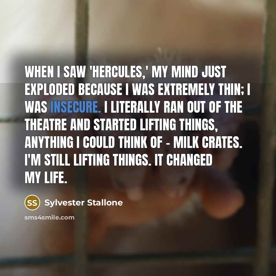 “When I saw 'Hercules,' my mind just exploded because I was extremely thin; I was insecure. I literally ran out of the theatre and started lifting things, anything I could think of - milk crates. I'm still lifting things. It changed my life.” quote by Sylvester Stallone