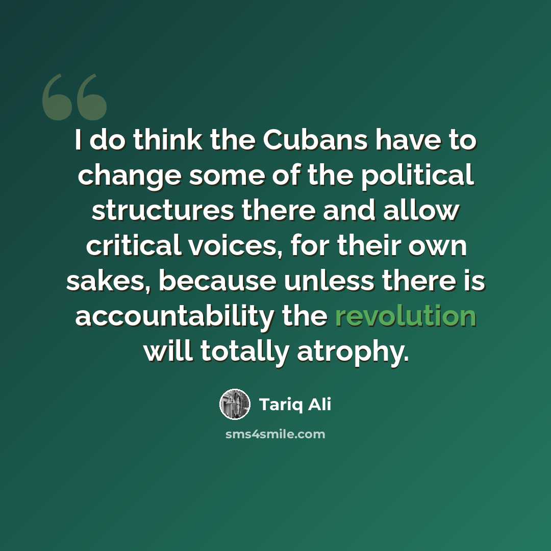 “I do think the Cubans have to change some of the political structures there and allow critical voices, for their own sakes, because unless there is accountability the revolution will totally atrophy.” quote by Tariq Ali
