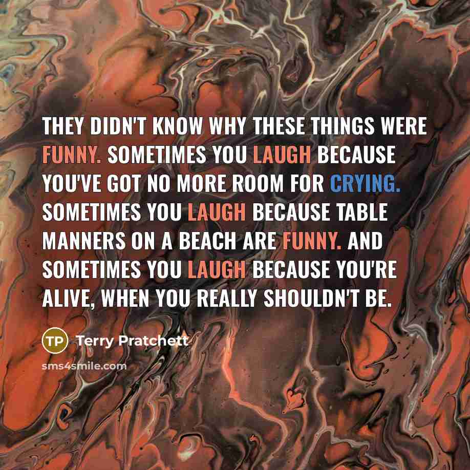 “They didn't know why these things were funny. Sometimes you laugh because you've got no more room for crying. Sometimes you laugh because table manners on a beach are funny. And sometimes you laugh because you're alive, when you really shouldn't be.” quote by Terry Pratchett