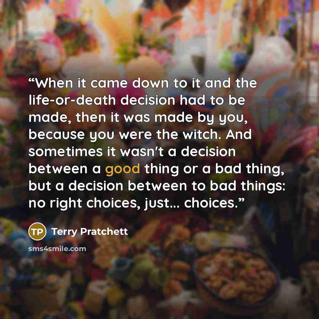 “When it came down to it and the life-or-death decision had to be made, then it was made by you, because you were the witch. And sometimes it wasn't a decision between a good thing or a bad thing, but a decision between to bad things: no right choices, just... choices.” quote by Terry Pratchett