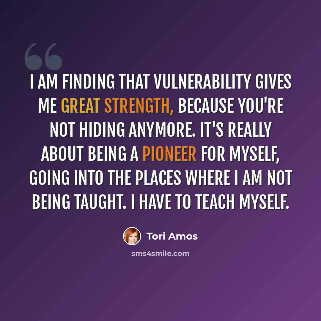“I am finding that vulnerability gives me great strength, because you're not hiding anymore. It's really about being a pioneer for myself, going into the places where I am not being taught. I have to teach myself.” quote by Tori Amos