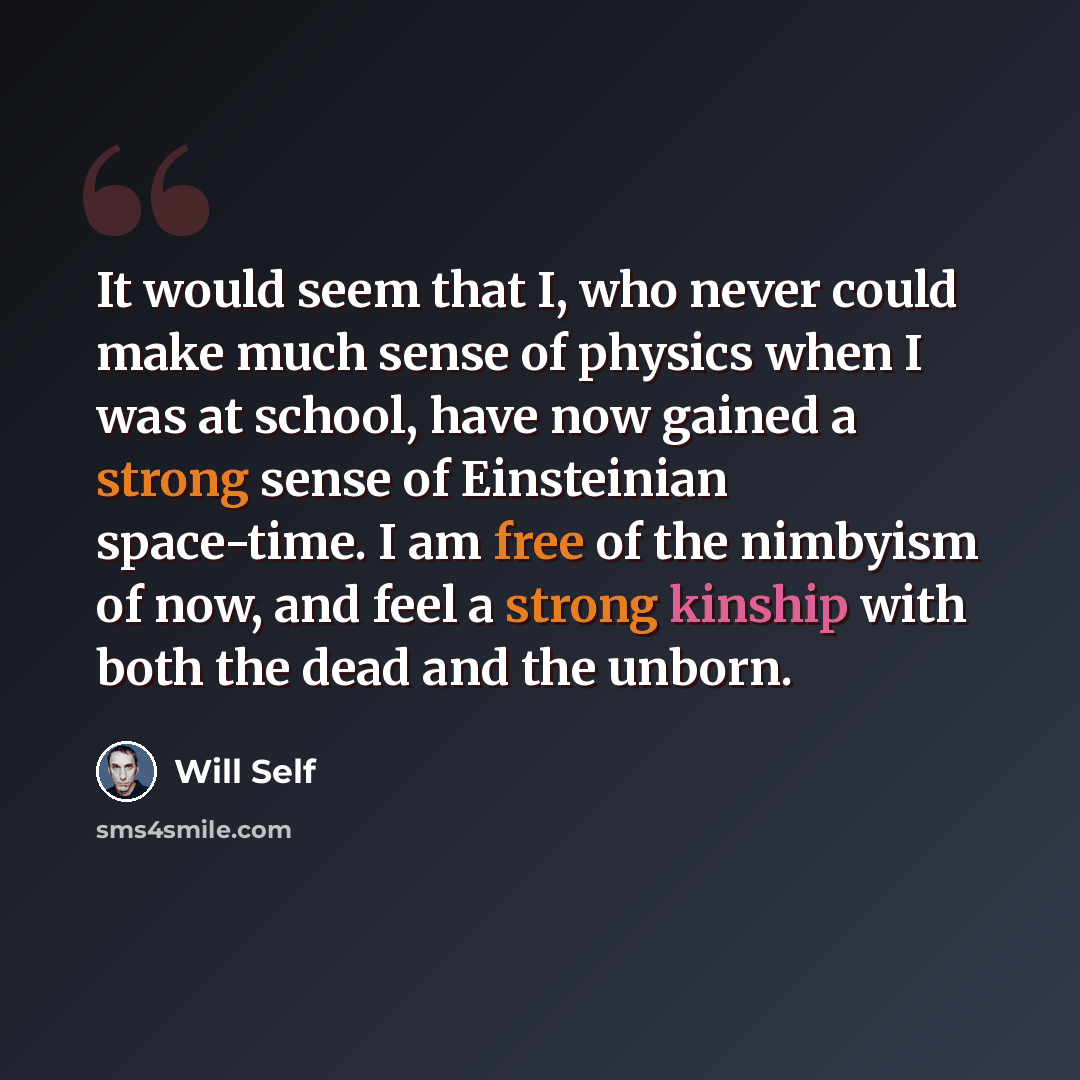 “It would seem that I, who never could make much sense of physics when I was at school, have now gained a strong sense of Einsteinian space-time. I am free of the nimbyism of now, and feel a strong kinship with both the dead and the unborn.” quote by Will Self