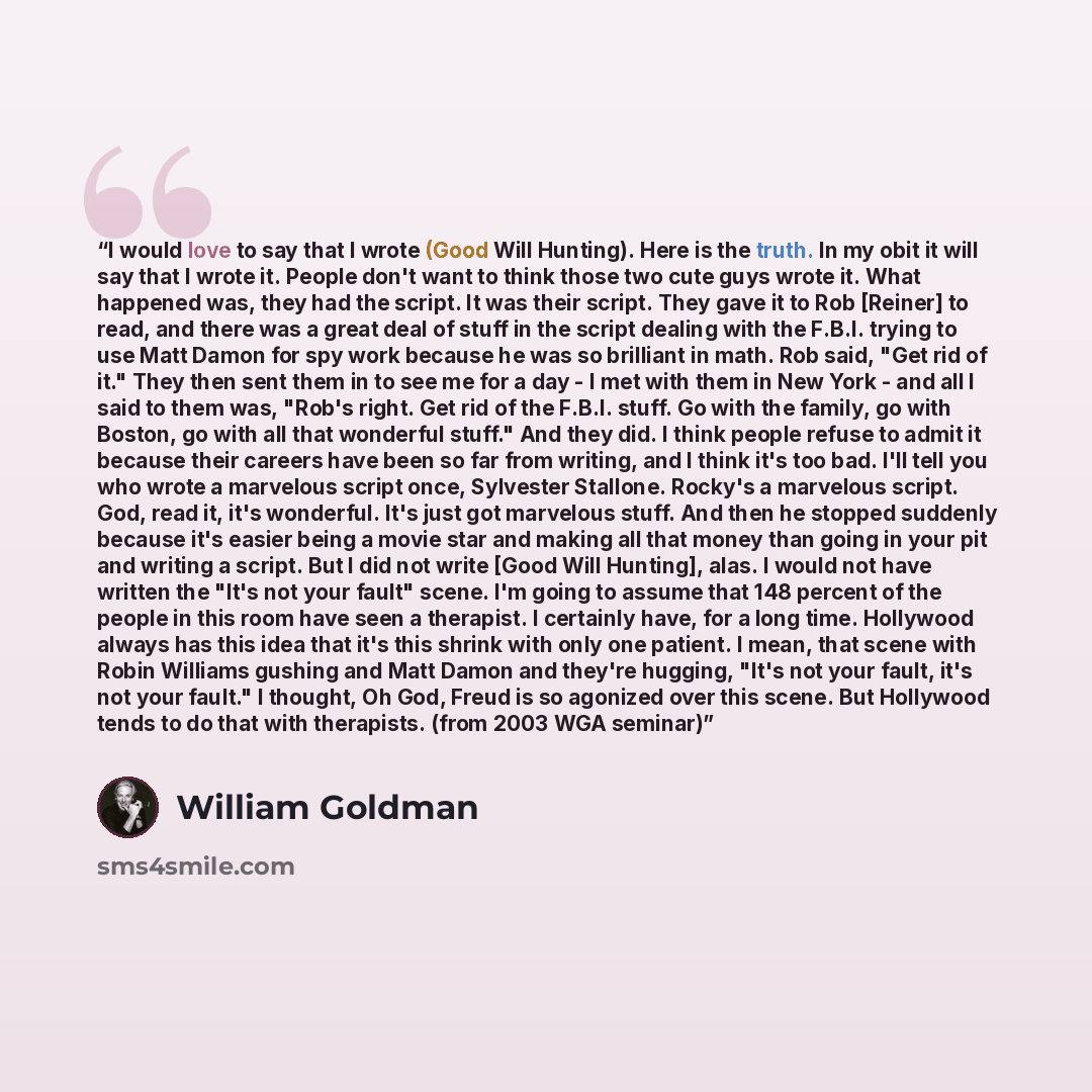 “I would love to say that I wrote (Good Will Hunting). Here is the truth. In my obit it will say that I wrote it. People don't want to think those two cute guys wrote it. What happened was, they had the script. It was their script. They gave it to Rob [Reiner] to read, and there was a great deal of…” quote by William Goldman