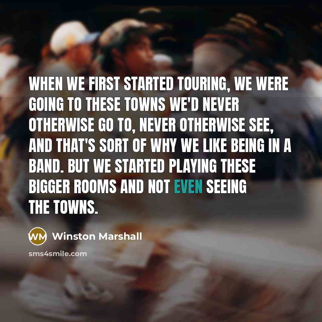 “When we first started touring, we were going to these towns we'd never otherwise go to, never otherwise see, and that's sort of why we like being in a band. But we started playing these bigger rooms and not even seeing the towns.” quote by Winston Marshall