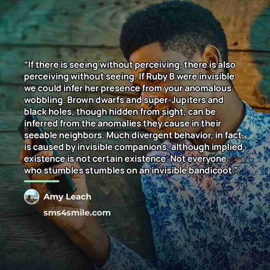 “If there is seeing without perceiving, there is also perceiving without seeing. If Ruby B were invisible we could infer her presence from your anomalous wobbling. Brown dwarfs and super-Jupiters and black holes, though hidden from sight, can be inferred from the anomalies they cause in their…” quote by Amy Leach
