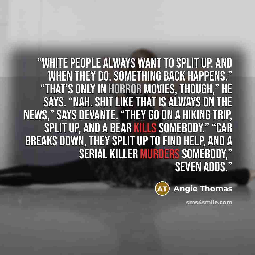 “White people always want to split up. And when they do, something back happens.” “That’s only in horror movies, though,” he says. “Nah. Shit like that is always on the news,” says DeVante. “They go on a hiking trip, split up, and a bear kills somebody.” “Car breaks down, they split up to find…” quote by Angie Thomas