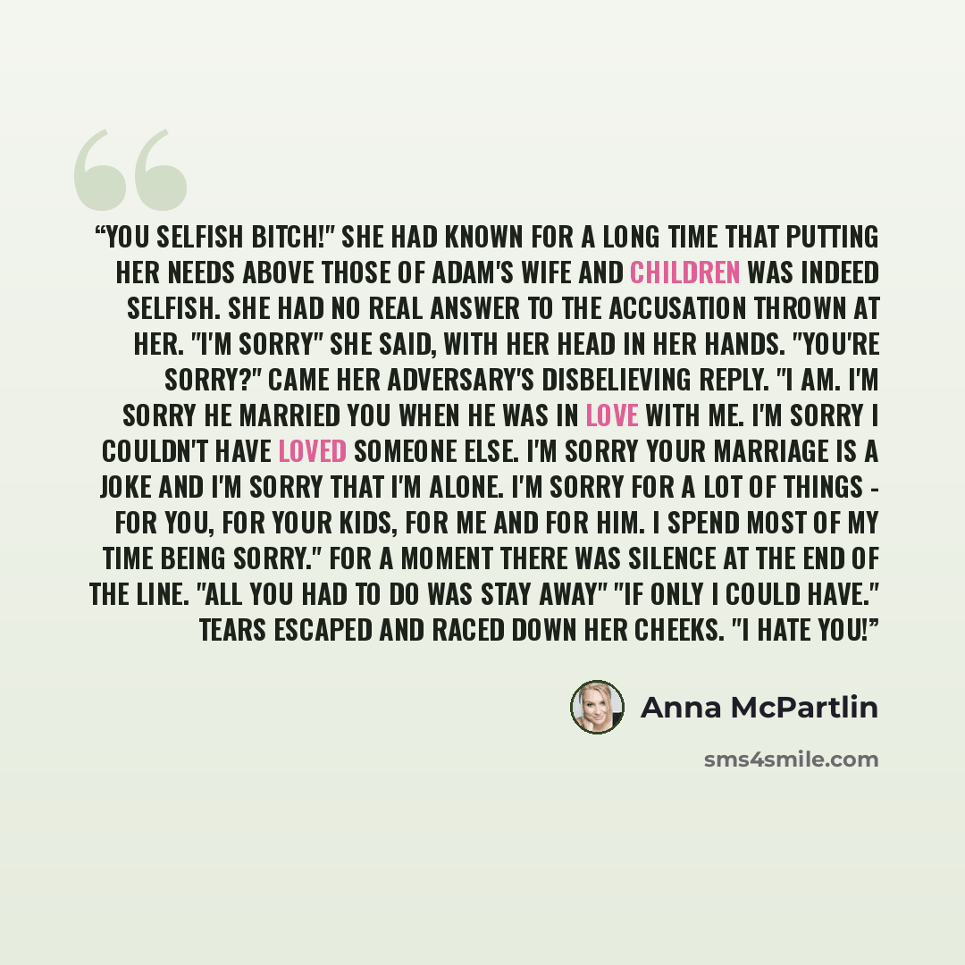 “You selfish bitch!" She had known for a long time that putting her needs above those of Adam's wife and children was indeed selfish. She had no real answer to the accusation thrown at her. "I'm sorry" she said, with her head in her hands. "you're sorry?" came her adversary's disbelieving reply. "I…” quote by Anna McPartlin
