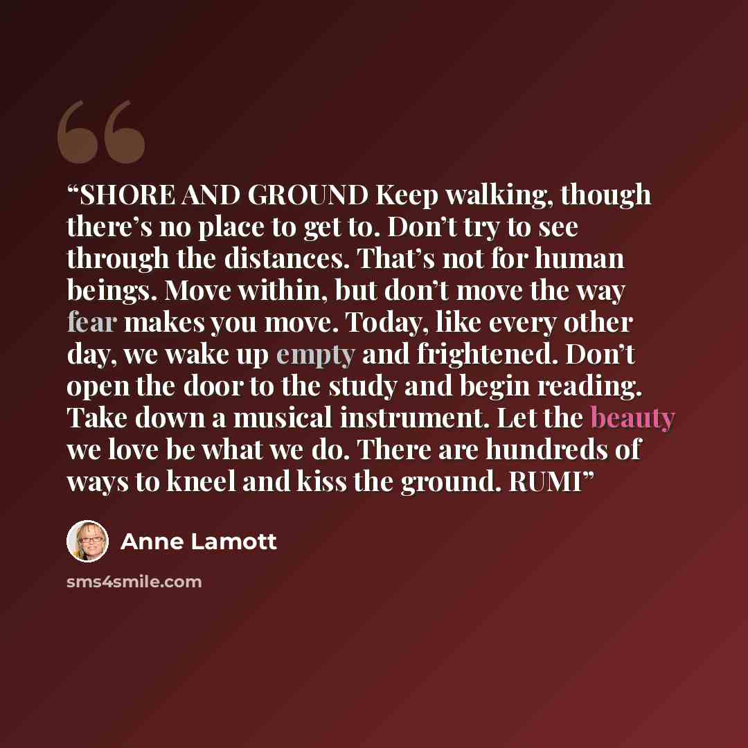“SHORE AND GROUND Keep walking, though there’s no place to get to. Don’t try to see through the distances. That’s not for human beings. Move within, but don’t move the way fear makes you move. Today, like every other day, we wake up empty and frightened. Don’t open the door to the study and begin…” quote by Anne Lamott