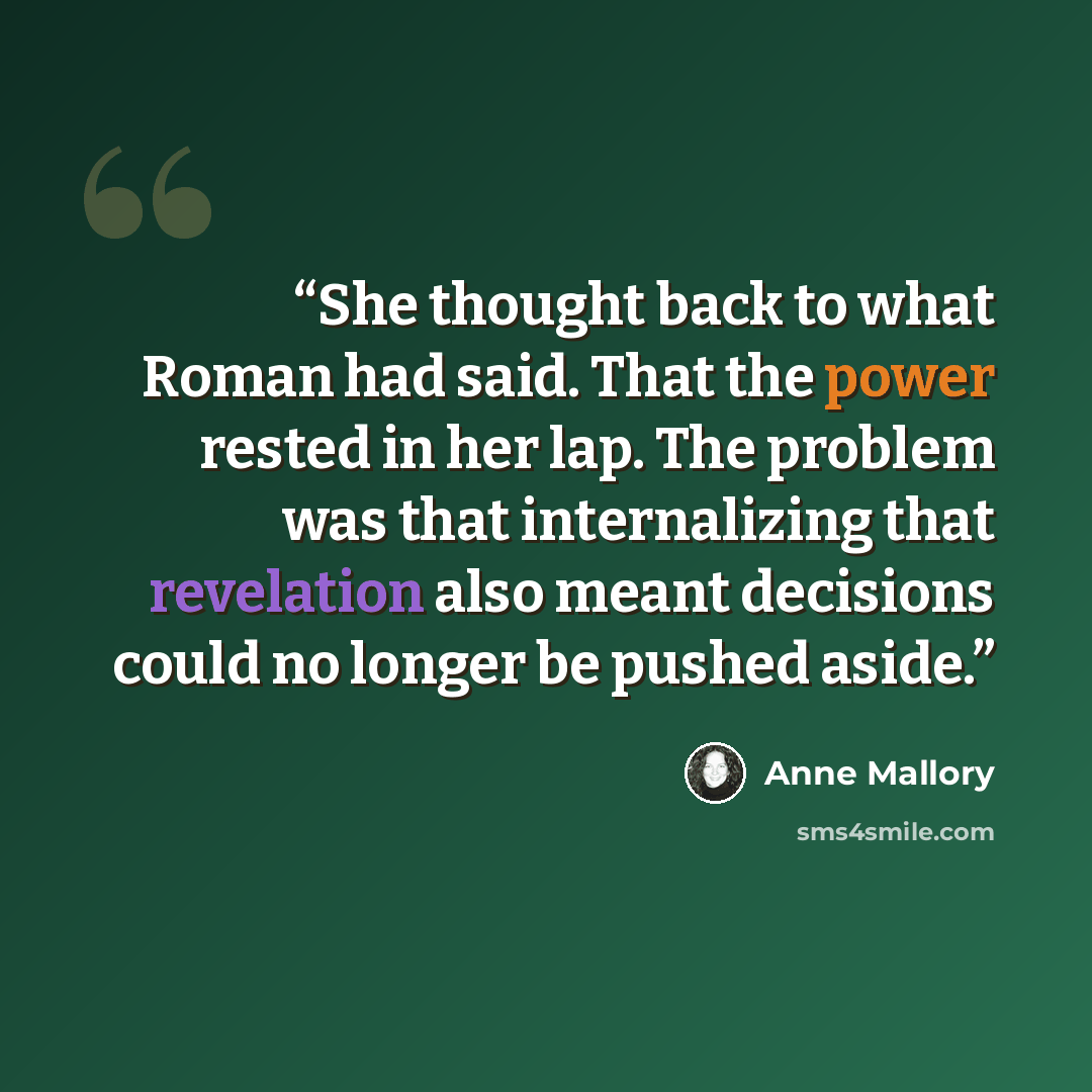“She thought back to what Roman had said. That the power rested in her lap. The problem was that internalizing that revelation also meant decisions could no longer be pushed aside.” quote by Anne Mallory