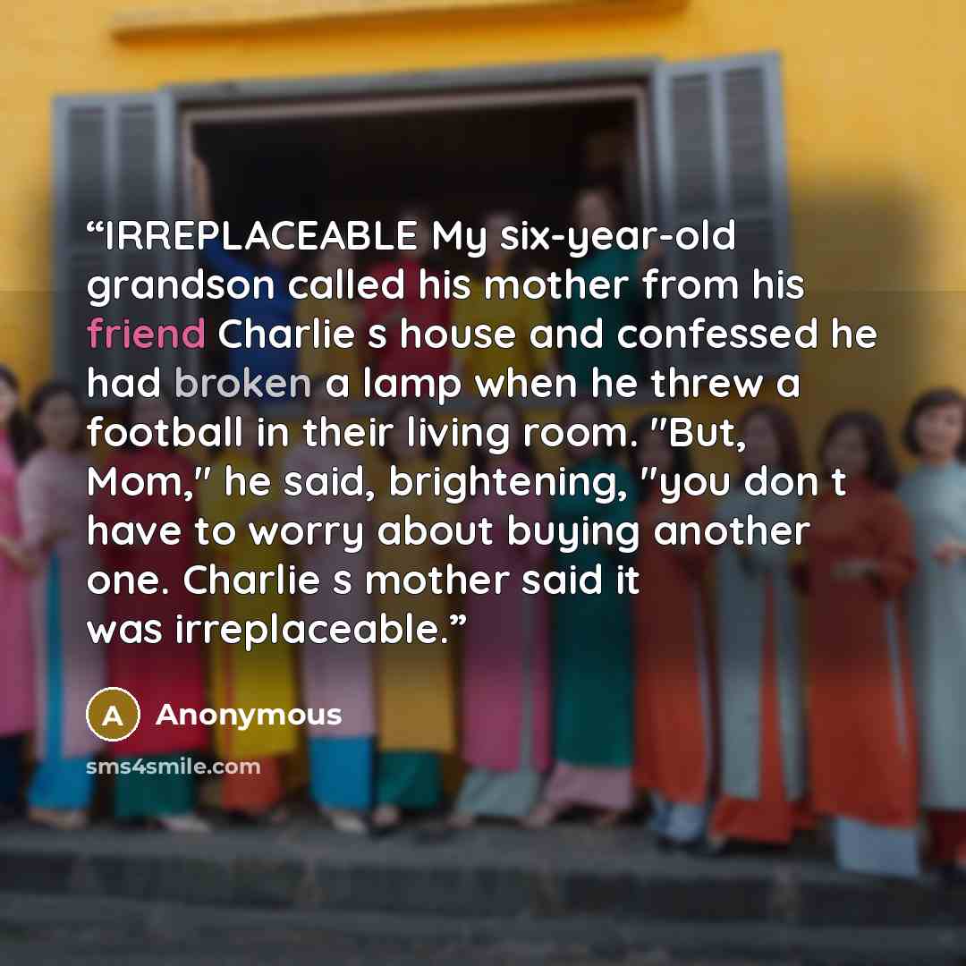 “IRREPLACEABLE My six-year-old grandson called his mother from his friend Charlie s house and confessed he had broken a lamp when he threw a football in their living room. "But, Mom," he said, brightening, "you don t have to worry about buying another one. Charlie s mother said it was irreplaceable.” quote by Anonymous