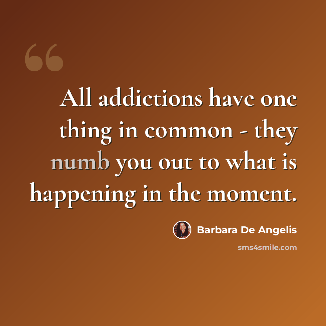“All addictions have one thing in common - they numb you out to what is happening in the moment.” quote by Barbara De Angelis