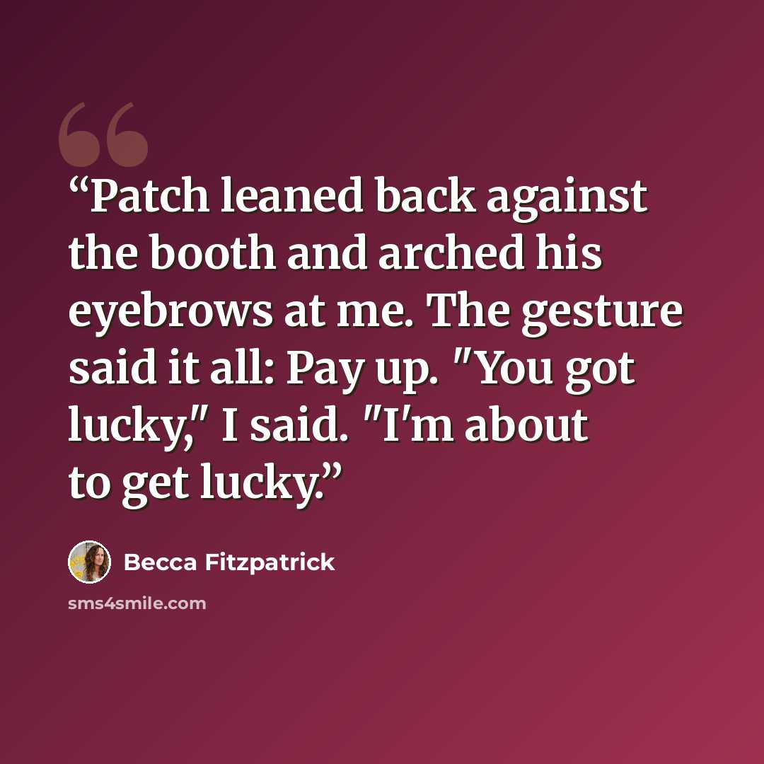 “Patch leaned back against the booth and arched his eyebrows at me. The gesture said it all: Pay up. "You got lucky," I said. "I'm about to get lucky.” quote by Becca Fitzpatrick