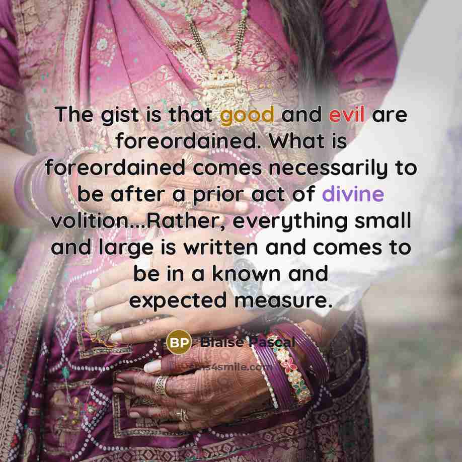 “The gist is that good and evil are foreordained. What is foreordained comes necessarily to be after a prior act of divine volition...Rather, everything small and large is written and comes to be in a known and expected measure.” quote by Blaise Pascal