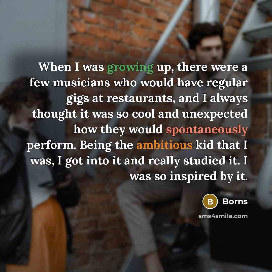 “When I was growing up, there were a few musicians who would have regular gigs at restaurants, and I always thought it was so cool and unexpected how they would spontaneously perform. Being the ambitious kid that I was, I got into it and really studied it. I was so inspired by it.” quote by Borns