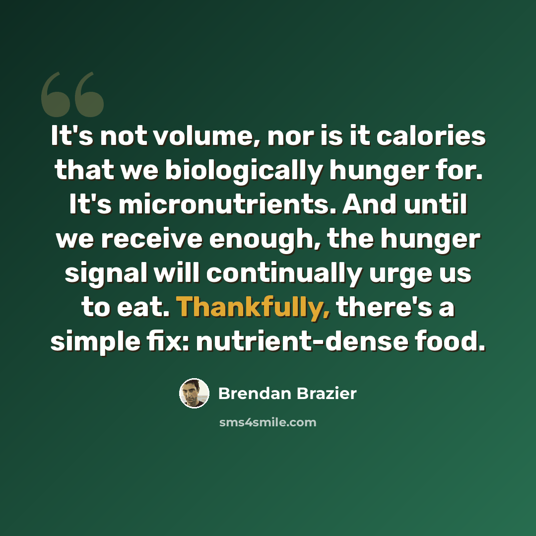 “It's not volume, nor is it calories that we biologically hunger for. It's micronutrients. And until we receive enough, the hunger signal will continually urge us to eat. Thankfully, there's a simple fix: nutrient-dense food.” quote by Brendan Brazier