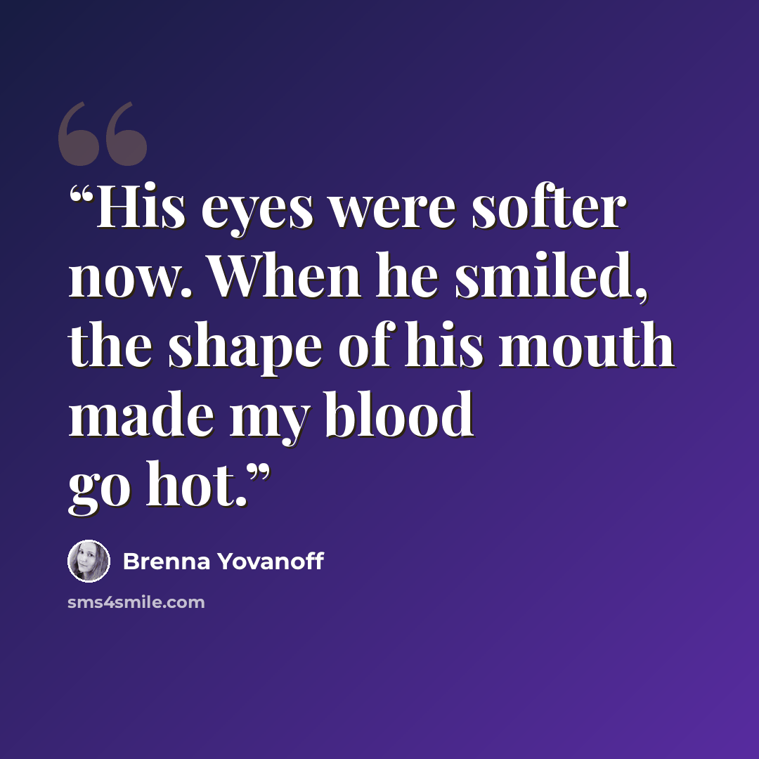 “His eyes were softer now. When he smiled, the shape of his mouth made my blood go hot.” quote by Brenna Yovanoff