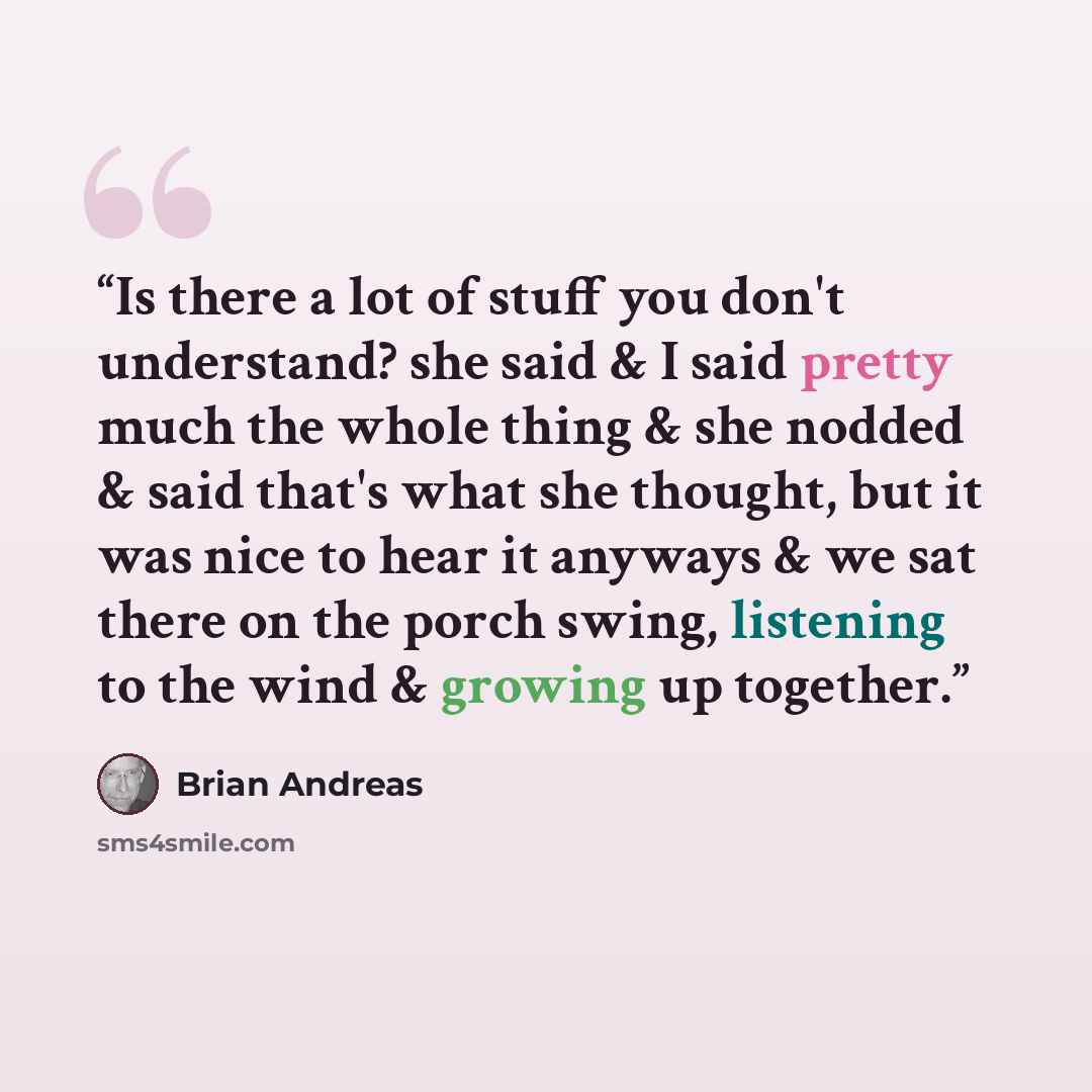 “Is there a lot of stuff you don't understand? she said & I said pretty much the whole thing & she nodded & said that's what she thought, but it was nice to hear it anyways & we sat there on the porch swing, listening to the wind & growing up together.” quote by Brian Andreas
