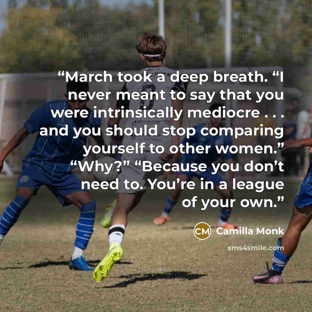 “March took a deep breath. “I never meant to say that you were intrinsically mediocre . . . and you should stop comparing yourself to other women.” “Why?” “Because you don’t need to. You’re in a league of your own.” quote by Camilla Monk