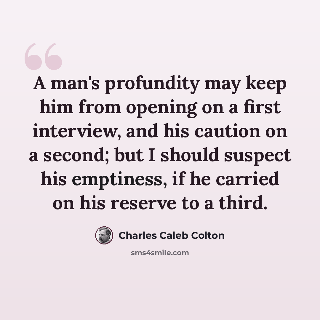 “A man's profundity may keep him from opening on a first interview, and his caution on a second; but I should suspect his emptiness, if he carried on his reserve to a third.” quote by Charles Caleb Colton