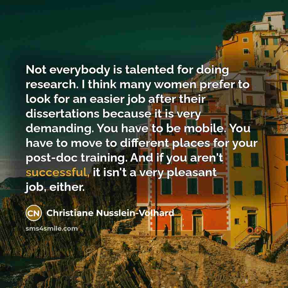“Not everybody is talented for doing research. I think many women prefer to look for an easier job after their dissertations because it is very demanding. You have to be mobile. You have to move to different places for your post-doc training. And if you aren't successful, it isn't a very pleasant…” quote by Christiane Nusslein-Volhard