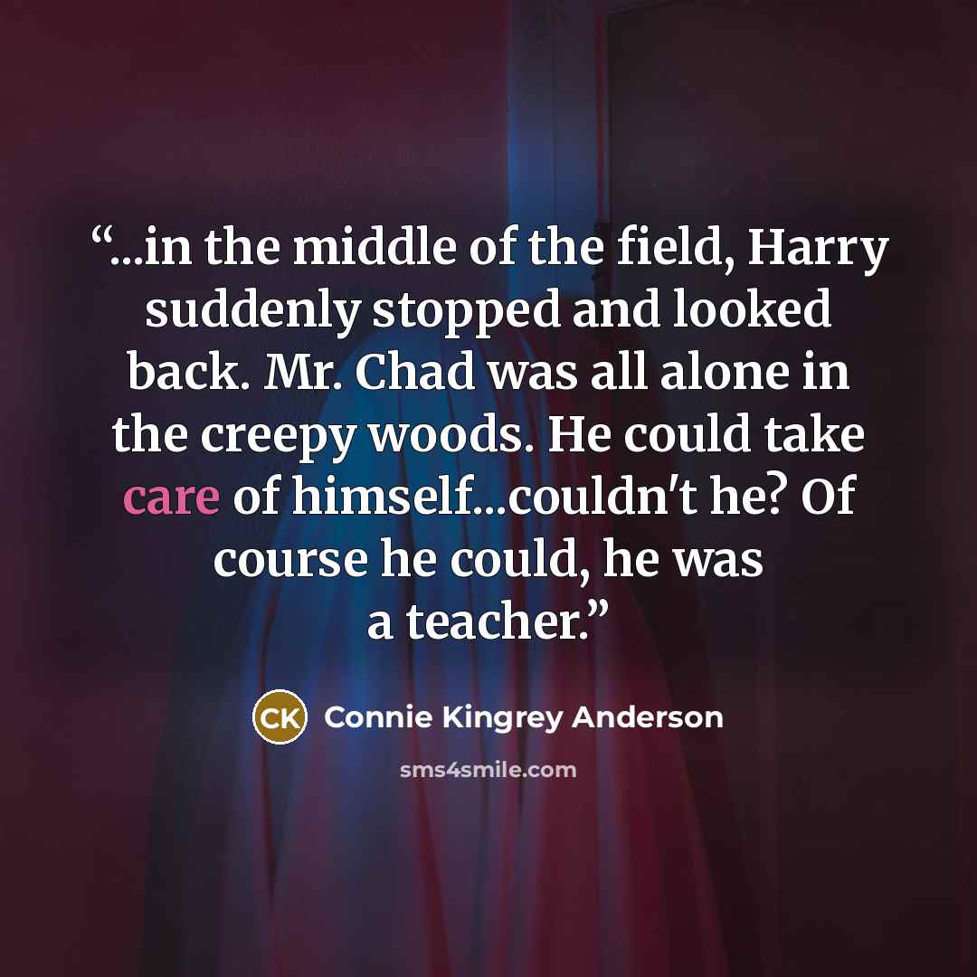 “...in the middle of the field, Harry suddenly stopped and looked back. Mr. Chad was all alone in the creepy woods. He could take care of himself...couldn't he? Of course he could, he was a teacher.” quote by Connie Kingrey Anderson