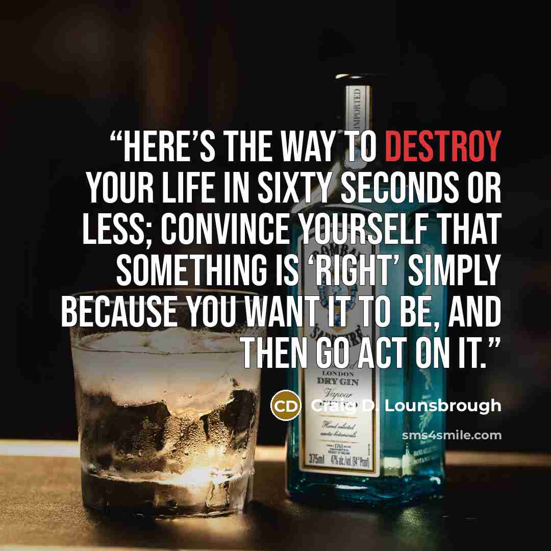 “Here’s the way to destroy your life in sixty seconds or less; convince yourself that something is ‘right’ simply because you want it to be, and then go act on it.” quote by Craig D. Lounsbrough