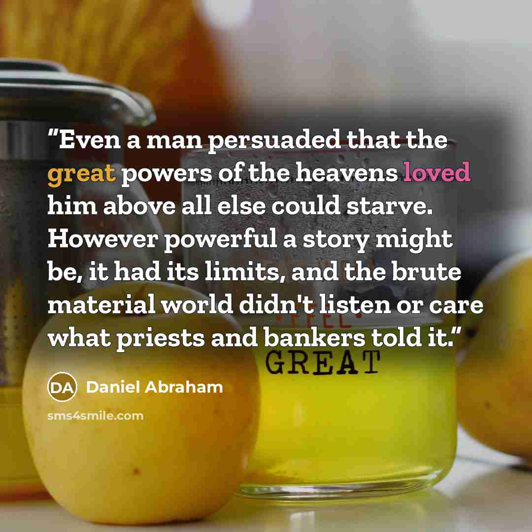 “Even a man persuaded that the great powers of the heavens loved him above all else could starve. However powerful a story might be, it had its limits, and the brute material world didn't listen or care what priests and bankers told it.” quote by Daniel Abraham